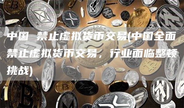 中国 禁止虚拟货币交易 - 中国全面禁止虚拟货币交易，行业面临整顿挑战